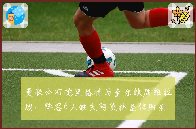 曼联公布德里赫特马奎尔缺席维拉战，阵容6人缺失阿莫林坚信胜利