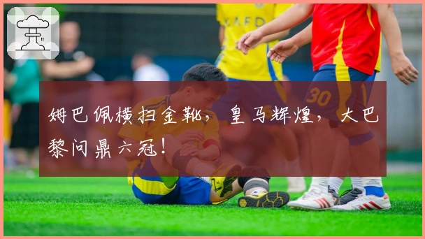 姆巴佩横扫金靴，皇马辉煌，大巴黎问鼎六冠！