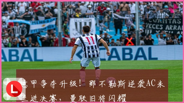 意甲争夺升级！那不勒斯逆袭AC米兰进决赛，曼联旧将闪耀