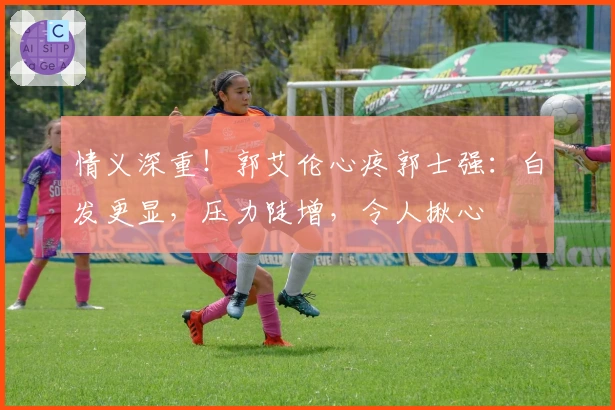 情义深重！郭艾伦心疼郭士强：白发更显，压力陡增，令人揪心