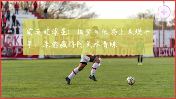 前英超球星：梅努训练场上表现平平，未能赢得阿莫林青睐