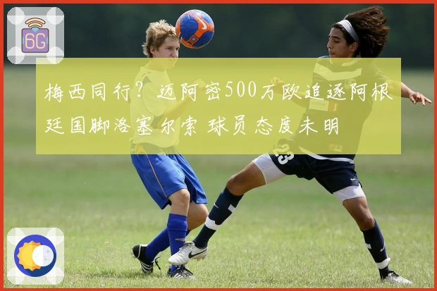 梅西同行？迈阿密500万欧追逐阿根廷国脚洛塞尔索 球员态度未明