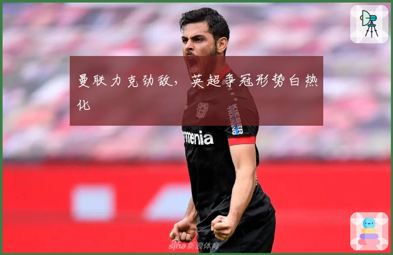 曼联力克劲敌，英超争冠形势白热化