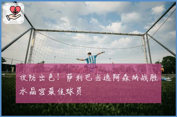 攻防出色！萨利巴当选阿森纳战胜水晶宫最佳球员