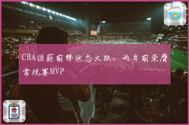 CBA顶薪前锋状态大跌，两年前荣膺常规赛MVP