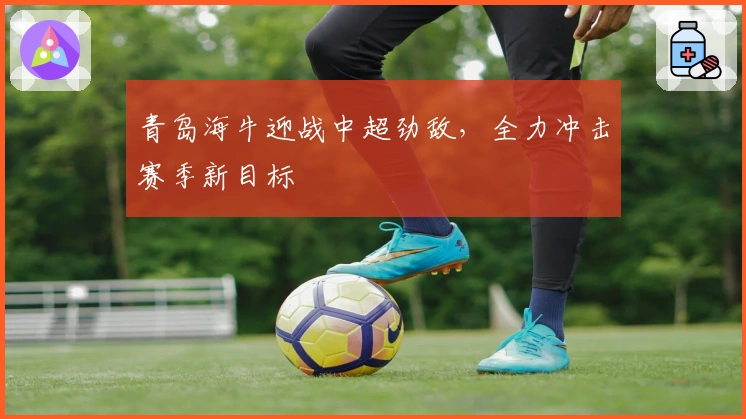 青岛海牛迎战中超劲敌，全力冲击赛季新目标