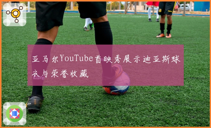 亚马尔YouTube首映秀展示迪亚斯球衣与荣誉收藏